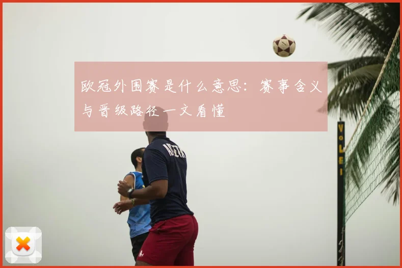 欧冠外围赛是什么意思：赛事含义与晋级路径一文看懂
