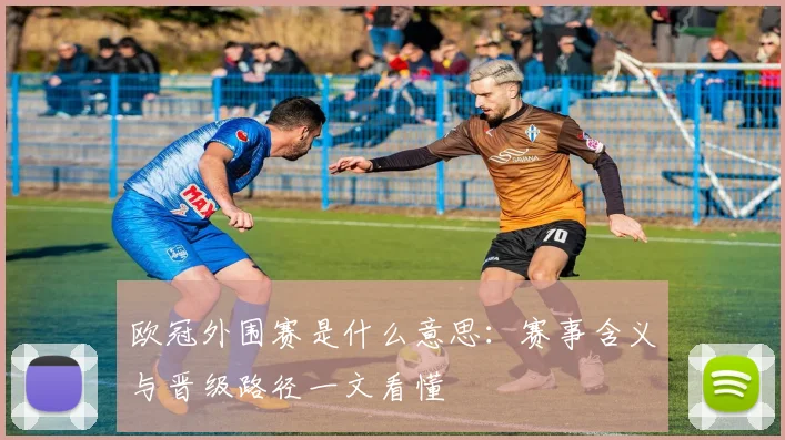 欧冠外围赛是什么意思：赛事含义与晋级路径一文看懂