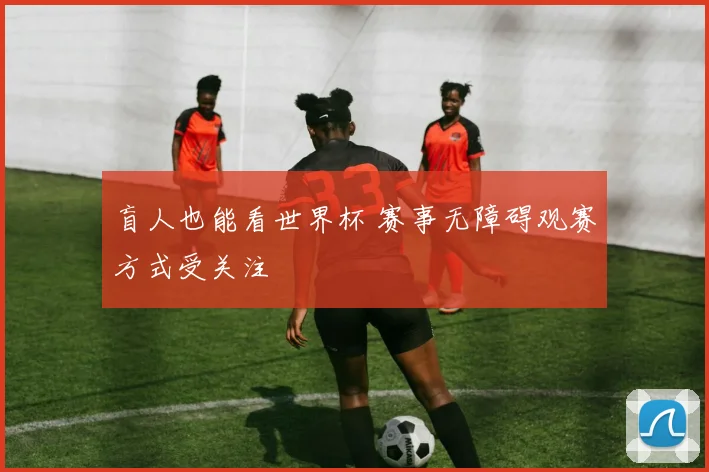 盲人也能看世界杯 赛事无障碍观赛方式受关注