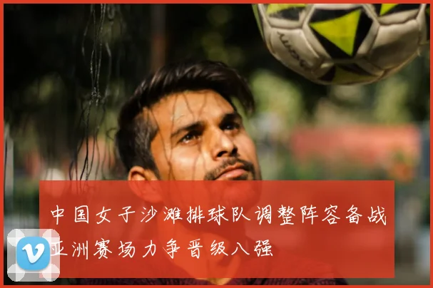 中国女子沙滩排球队调整阵容备战亚洲赛场力争晋级八强