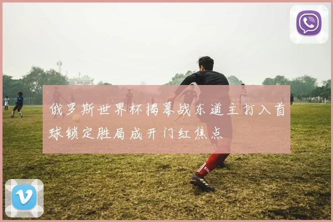 俄罗斯世界杯揭幕战东道主打入首球锁定胜局成开门红焦点