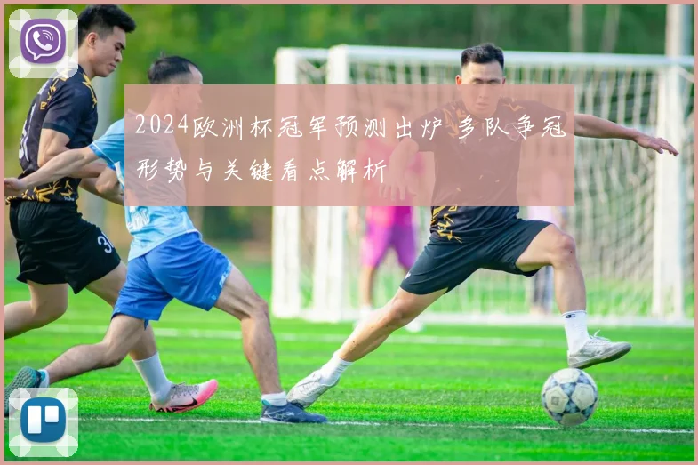 2024欧洲杯冠军预测出炉 多队争冠形势与关键看点解析