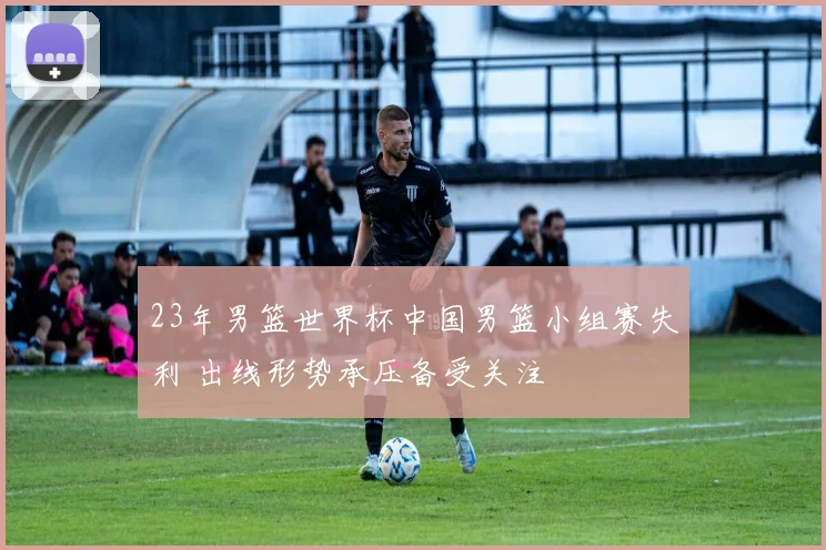 23年男篮世界杯中国男篮小组赛失利 出线形势承压备受关注