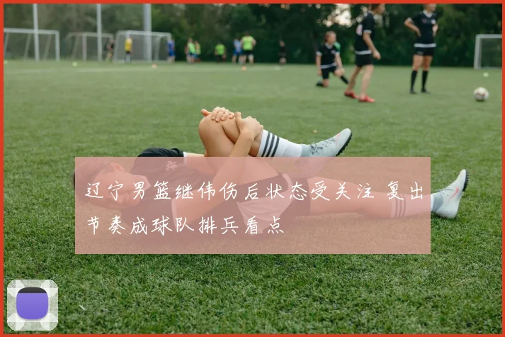 辽宁男篮继伟伤后状态受关注 复出节奏成球队排兵看点