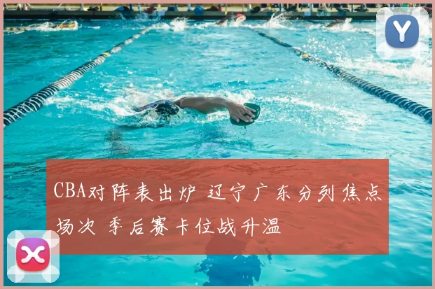 CBA对阵表出炉 辽宁广东分列焦点场次 季后赛卡位战升温