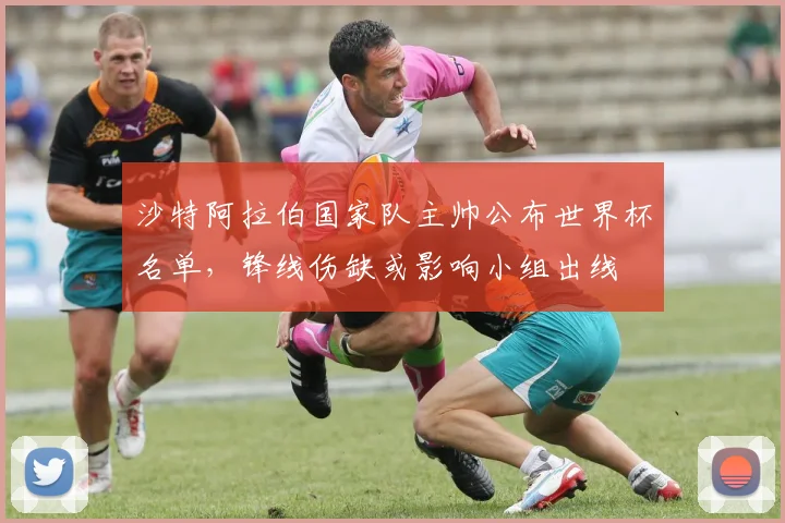 沙特阿拉伯国家队主帅公布世界杯名单，锋线伤缺或影响小组出线