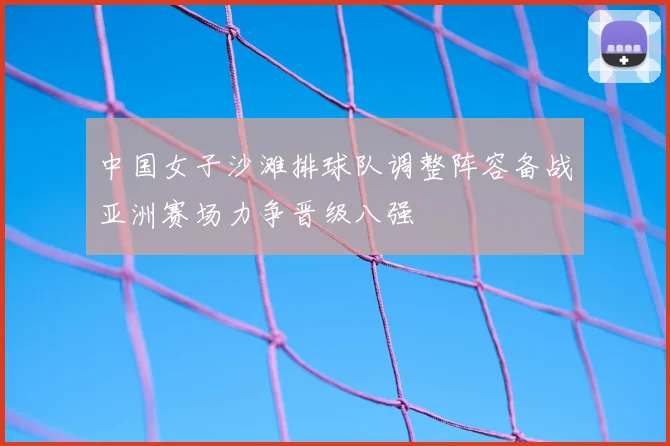 中国女子沙滩排球队调整阵容备战亚洲赛场力争晋级八强