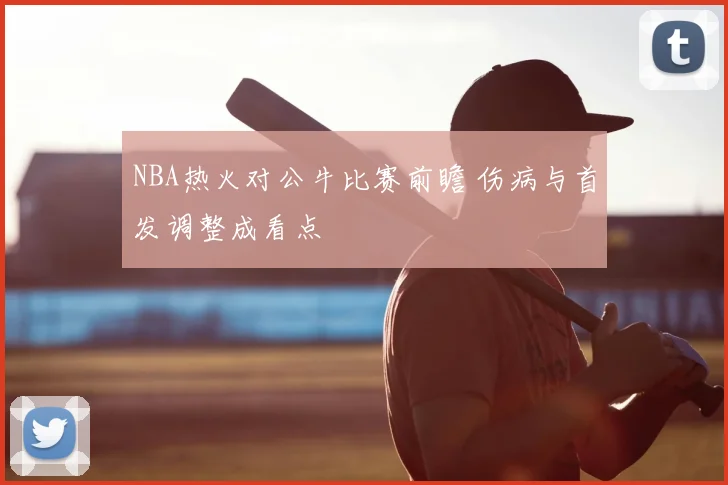 NBA热火对公牛比赛前瞻 伤病与首发调整成看点