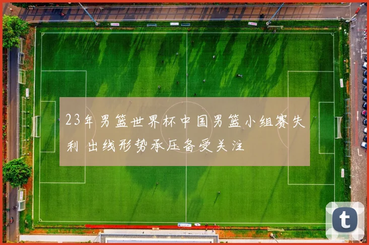 23年男篮世界杯中国男篮小组赛失利 出线形势承压备受关注