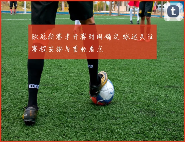 欧冠新赛季开赛时间确定 球迷关注赛程安排与首轮看点