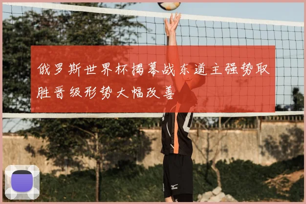 俄罗斯世界杯揭幕战东道主强势取胜晋级形势大幅改善