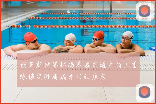 俄罗斯世界杯揭幕战东道主打入首球锁定胜局成开门红焦点