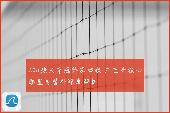 nba热火夺冠阵容回顾 三巨头核心配置与替补深度解析