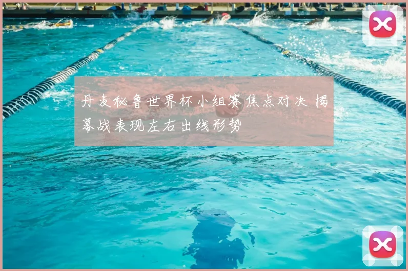 丹麦秘鲁世界杯小组赛焦点对决 揭幕战表现左右出线形势