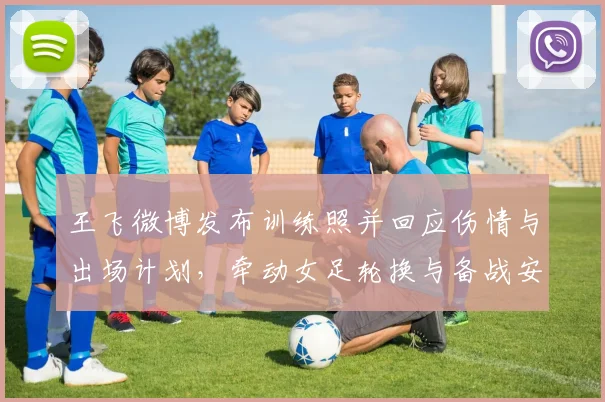 王飞微博发布训练照并回应伤情与出场计划，牵动女足轮换与备战安排