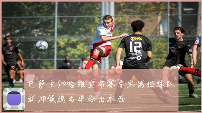 巴萨主帅哈维宣布赛季末离任球队新帅候选名单浮出水面