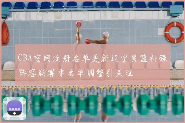 CBA官网注册名单更新辽宁男篮补强阵容新赛季名单调整引关注