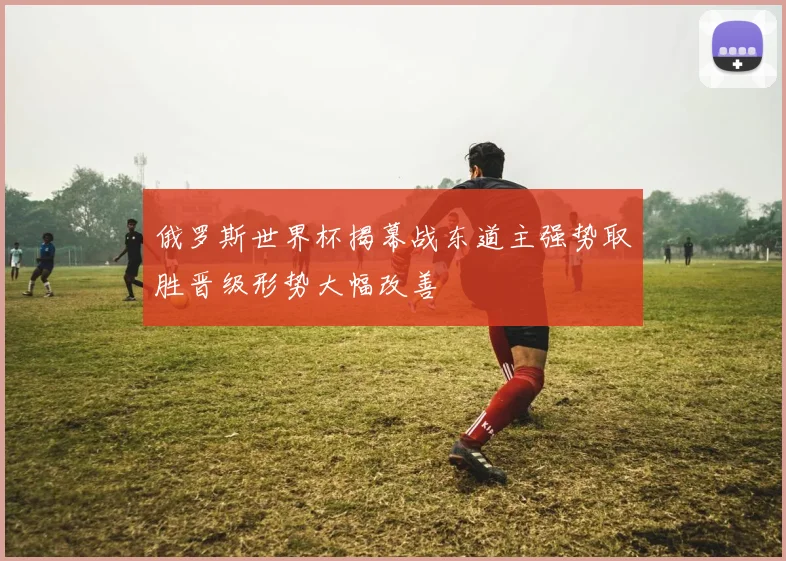 俄罗斯世界杯揭幕战东道主强势取胜晋级形势大幅改善