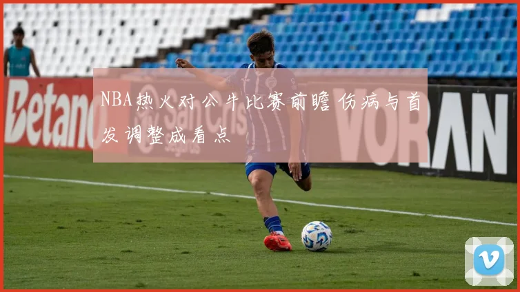 NBA热火对公牛比赛前瞻 伤病与首发调整成看点