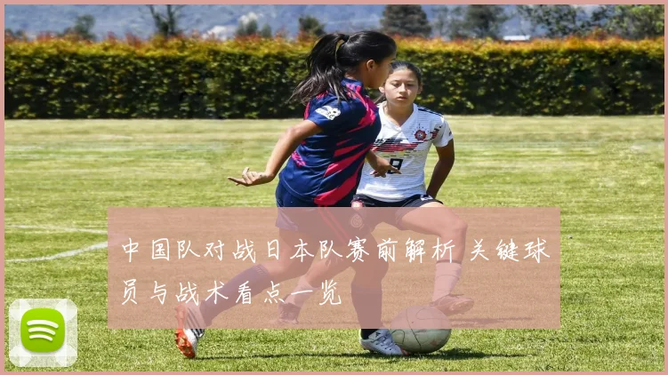 中国队对战日本队赛前解析 关键球员与战术看点一览