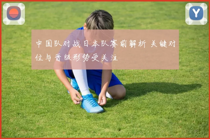 中国队对战日本队赛前解析 关键对位与晋级形势受关注